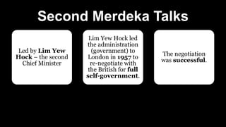 Second Merdeka Talks
Led by Lim Yew
Hock – the second
Chief Minister
Lim Yew Hock led
the administration
(government) to
London in 1957 to
re-negotiate with
the British for full
self-government.
The negotiation
was successful.
 
