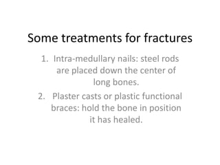 Some treatments for fracturesIntra-medullary nails: steel rods are placed down the center of long bones. Plaster casts or plastic functional braces: hold the bone in position it has healed.
