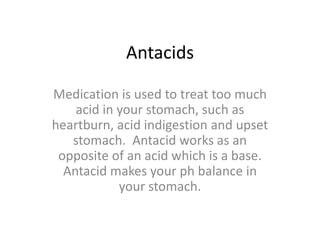 AntacidsMedication is used to treat too much acid in your stomach, such as heartburn, acid indigestion and upset stomach. Antacid works as an opposite of an acid which is a base. Antacid makes your ph balance in your stomach.