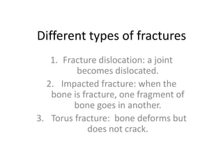 Different types of fracturesFracture dislocation: a joint becomes dislocated.Impacted fracture: when the bone is fracture, one fragment of bone goes in another.Torus fracture: bone deforms but does not crack.