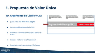 1. Propuesta de Valor Única
1D. Argumento de Cierre y CTA
● Justo antes del ﬁnal de la página
● Otro respaldo adicional a la OVU
● Beneﬁcio o aﬁrmación ﬁnal para “cerrar el
trato”
● Puede o no llevar un CTA adicional
● Especialmente importante en LPs largas
 