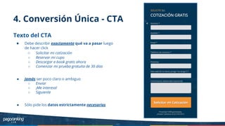 4. Conversión Única - CTA
Texto del CTA
● Debe describir exactamente qué va a pasar luego
de hacer click
○ Solicitar mi cotización
○ Reservar mi cupo
○ Descargar e-book gratis ahora
○ Comenzar mi prueba gratuita de 30 días
● Jamás ser poco claro o ambiguo
○ Enviar
○ ¡Me interesa!
○ Siguiente
● Sólo pide los datos estrictamente necesarios
 