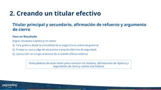 2. Creando un titular efectivo
Titular principal y secundario, aﬁrmación de refuerzo y argumento
de cierre
Foco en Resultado
(lograr resultado) (rápido) (y sin dolor)
Ej: Toca guitarra desde la comodidad de tu hogar (Curso online de guitarra)
Ej: Proteja su casa y salga de vacaciones tranquilo (Alarmas de seguridad)
Ej: Liposucción sin cirugía al alcance de tu bolsillo (Clínica estética)
Toma pedazos de estos textos para construir tus titulares, aﬁrmaciones de refuerzo y
argumentos de cierre y cuenta una historia
 