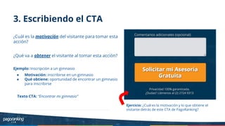 3. Escribiendo el CTA
¿Cuál es la motivación del visitante para tomar esta
acción?
¿Qué va a obtener el visitante al tomar esta acción?
Ejemplo: Inscripción a un gimnasio
● Motivación: inscribirse en un gimnasio
● Qué obtiene: oportunidad de encontrar un gimnasio
para inscribirse
Texto CTA: “Encontrar mi gimnasio”
Ejercicio: ¿Cuál es la motivación y lo que obtiene el
visitante detrás de este CTA de PagoRanking?
 