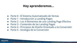 Hoy aprenderemos...
● Parte 0 - El Sistema Automatizado de Ventas
● Parte 1 - Introducción a Landing Pages
● Parte 2 - Los 4 Elementos de una Landing Page Efectiva
● Parte 3 - Contenido de las Landing Pages
● Parte 4 - Principios de Diseño Orientado a la Conversión
● Parte 5 - Sicología de la Conversión
 