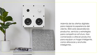Además de las ofertas digitales
para mejorar la experiencia del
cliente, IKEA está desarrollando
productos, servicios y estrategias
para competir en el futuro. Han
comenzado a ofrecer productos
para equipar un hogar inteligente,
como altavoces y enchufes
inteligentes.
 
