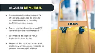 ● Como alternativa a la compra IKEA
ofrecerá la posibilidad de arrendar
mobiliario durante un periodo y
posteriormente devolverlo.
● Tras un proceso de restauración IKEA
volverá a ponerlo en el mercado.
● Este modelo de negocio ya fue
implementado en Japón.
● Pequeñas tiendas en el centro de las
ciudades y almacenes de recogida de
pedidos realizados por Internet.
ALQUILER DE MUEBLES
 