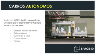 Junto con SAPCE10 están desarrollado
una app que te dejará reservar tu propio
espacio sobre ruedas
○ Espacios flexibles de trabajo
○ Café para llevar
○ Cuidado de la salud
○ Comida natural
○ Tiendas
CARROS AUTÓNOMOS
 