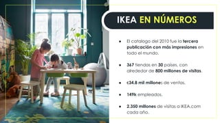 ● El catalogo del 2010 fue la tercera
publicación con más impresiones en
todo el mundo.
● 367 tiendas en 30 países, con
alrededor de 800 millones de visitas.
● €34.8 mil millones de ventas.
● 149k empleados.
● 2.350 millones de visitas a IKEA.com
cada año.
IKEA EN NÚMEROS
 