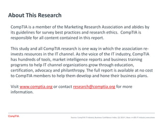About This Research
Source: CompTIA IT Industry Business Confidence Index, Q2 2014 | Base: n=305 IT industry executives
CompTIA is a member of the Marketing Research Association and abides by
its guidelines for survey best practices and research ethics. CompTIA is
responsible for all content contained in this report.
This study and all CompTIA research is one way in which the association re-
invests resources in the IT channel. As the voice of the IT industry, CompTIA
has hundreds of tools, market intelligence reports and business training
programs to help IT channel organizations grow through education,
certification, advocacy and philanthropy. The full report is available at no cost
to CompTIA members to help them develop and hone their business plans.
Visit www.comptia.org or contact research@comptia.org for more
information.
 