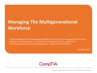 Managing The Multigenerational
Workforce
October 2015
Copyright (c) 2015 CompTIA Properties, LLC. All Rights Reserved. | CompTIA.org
CompTIA’s Managing the Multigenerational Workforce study focuses on how generational issues are
changing workforce dynamics. It is available free of charge with a simple registration at
https://www.comptia.org/resources/managing-the-multigenerational-workforce
 