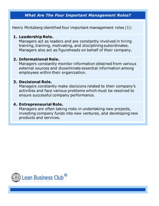 What Are The Four Important Management Roles?
Henry Mintzberg identified four important management roles (1):
1. Leadership Role.
Managers act as leaders and are constantly involved in hiring
training, training, motivating, and disciplining subordinates.
Managers also act as figureheads on behalf of their company.
2. Informational Role.
Managers constantly monitor information obtained from various
external sources and disseminate essential information among
employees within their organization.
3. Decisional Role.
Managers constantly make decisions related to their company’s
activities and face various problems which must be resolved to
ensure successful company performance.
4. Entrepreneurial Role.
Managers are often taking risks in undertaking new projects,
investing company funds into new ventures, and developing new
products and services.
 