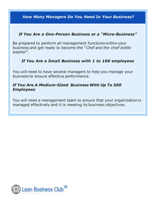 How Many Managers Do You Need In Your Business?
If You Are a One-Person Business or a “Micro-Business”
Be prepared to perform all management functions within your
business and get ready to become the “Chef and the chief bottle
washer”.
If You Are a Small Business with 1 to 100 employees
You will need to have several managers to help you manage your
business to ensure effective performance.
If You Are A Medium-Sized Business With Up To 500
Employees
You will need a management team to ensure that your organization is
managed effectively and it is meeting its business objectives.
 