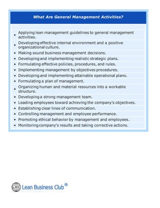 What Are General Management Activities?
•
Applying lean management guidelines to general management
activities.
•
Developing effective internal environment and a positive
organizational culture.
• Making sound business management decisions.
• Developing and implementing realistic strategic plans.
• Formulating effective policies, procedures, and rules.
• Implementing management by objectives procedures.
• Developing and implementing attainable operational plans.
• Formulating a plan of management.
•
Organizing human and material resources into a workable
structure.
• Developing a strong management team.
• Leading employees toward achieving the company’s objectives.
• Establishing clear lines of communication.
• Controlling management and employee performance.
• Promoting ethical behavior by management and employees.
• Monitoring company's results and taking corrective actions.
 