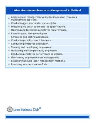 What Are Human Resources Management Activities?
•
Applying lean management guidelines to human resources
management activities.
• Conducting job analysis for various jobs.
• Preparing job descriptions and job specifications.
• Planning and forecasting employee requirements.
• Recruiting and hiring employees.
• Screening and testing applicants.
• Conducting employment interviews.
• Conducting employee orientation.
• Training and developing employees.
• Motivating and compensating employees.
• Conducting employee performance appraisals.
• Maintaining employee career management.
• Establishing sound labor-management relations.
• Resolving interpersonal conflicts.
 