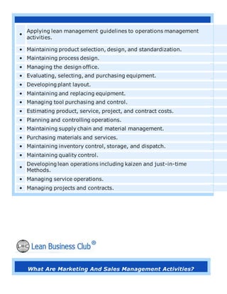 •
Applying lean management guidelines to operations management
activities.
• Maintaining product selection, design, and standardization.
• Maintaining process design.
• Managing the design office.
• Evaluating, selecting, and purchasing equipment.
• Developing plant layout.
• Maintaining and replacing equipment.
• Managing tool purchasing and control.
• Estimating product, service, project, and contract costs.
• Planning and controlling operations.
• Maintaining supply chain and material management.
• Purchasing materials and services.
• Maintaining inventory control, storage, and dispatch.
• Maintaining quality control.
•
Developing lean operations including kaizen and just-in-time
Methods.
• Managing service operations.
• Managing projects and contracts.
What Are Marketing And Sales Management Activities?
 