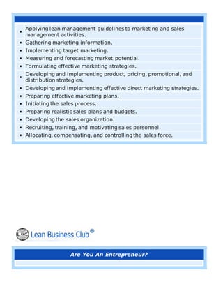 •
Applying lean management guidelines to marketing and sales
management activities.
• Gathering marketing information.
• Implementing target marketing.
• Measuring and forecasting market potential.
• Formulating effective marketing strategies.
•
Developing and implementing product, pricing, promotional, and
distribution strategies.
• Developing and implementing effective direct marketing strategies.
• Preparing effective marketing plans.
• Initiating the sales process.
• Preparing realistic sales plans and budgets.
• Developing the sales organization.
• Recruiting, training, and motivating sales personnel.
• Allocating, compensating, and controlling the sales force.
Are You An Entrepreneur?
 