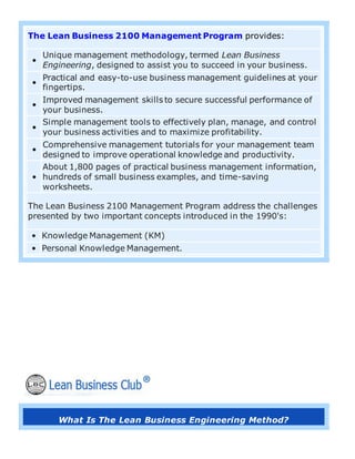 The Lean Business 2100 Management Program provides:
•
Unique management methodology, termed Lean Business
Engineering, designed to assist you to succeed in your business.
•
Practical and easy-to-use business management guidelines at your
fingertips.
•
Improved management skills to secure successful performance of
your business.
•
Simple management tools to effectively plan, manage, and control
your business activities and to maximize profitability.
•
Comprehensive management tutorials for your management team
designed to improve operational knowledge and productivity.
•
About 1,800 pages of practical business management information,
hundreds of small business examples, and time-saving
worksheets.
The Lean Business 2100 Management Program address the challenges
presented by two important concepts introduced in the 1990's:
• Knowledge Management (KM)
• Personal Knowledge Management.
What Is The Lean Business Engineering Method?
 