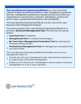 The Lean Business Engineering Method is a cross-functional
method of applying traditional Western-style management guidelines
and lean management guidelines to operational activities within any
organization to maximize the customers’ satisfaction, product and
service value, operational performance, and profitability.
The Lean Business Engineering Method is at the core of the Lean
Business 2100 Management Program.
The prime purpose of the Lean Business Engineering Method is to
provide a Universal Management Tool. This tool can be used as
follows:
• Learning Tool for students.
• Management Tool for professional managers.
•
Be-Your-Own-Management-Consultant Tool for aspiring and
existing business owners
•
Professional Management Tool for management consultants and
pro-active CPAs.
The Lean Business Engineering Method will enable you and your
management team to:
•
Provide you and your management team with practical solutions in
all major areas of business management.
•
Enable you to improve your knowledge in various areas of business
management on a do-it-your-self basis.
 