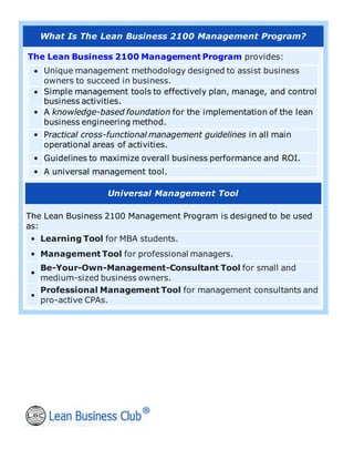 What Is The Lean Business 2100 Management Program?
The Lean Business 2100 Management Program provides:
• Unique management methodology designed to assist business
owners to succeed in business.
• Simple management tools to effectively plan, manage, and control
business activities.
• A knowledge-based foundation for the implementation of the lean
business engineering method.
• Practical cross-functional management guidelines in all main
operational areas of activities.
• Guidelines to maximize overall business performance and ROI.
• A universal management tool.
Universal Management Tool
The Lean Business 2100 Management Program is designed to be used
as:
• Learning Tool for MBA students.
• Management Tool for professional managers.
•
Be-Your-Own-Management-Consultant Tool for small and
medium-sized business owners.
•
Professional Management Tool for management consultants and
pro-active CPAs.
 
