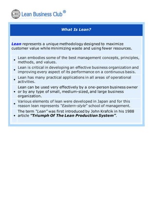 What Is Lean?
Lean represents a unique methodology designed to maximize
customer value while minimizing waste and using fewer resources.
•
Lean embodies some of the best management concepts, principles,
methods, and values.
•
Lean is critical in developing an effective business organization and
improving every aspect of its performance on a continuous basis.
•
Lean has many practical applications in all areas of operational
activities.
•
Lean can be used very effectively by a one-person business owner
or by any type of small, medium-sized, and large business
organization.
•
Various elements of lean were developed in Japan and for this
reason lean represents “Eastern-style” school of management.
•
The term “Lean” was first introduced by John Krafcik in his 1988
article ”Triumph Of The Lean Production System”.
 