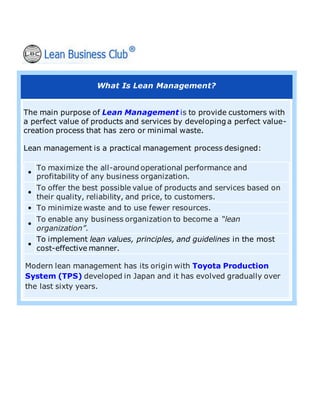 What Is Lean Management?
The main purpose of Lean Management is to provide customers with
a perfect value of products and services by developing a perfect value-
creation process that has zero or minimal waste.
Lean management is a practical management process designed:
•
To maximize the all-around operational performance and
profitability of any business organization.
•
To offer the best possible value of products and services based on
their quality, reliability, and price, to customers.
• To minimize waste and to use fewer resources.
•
To enable any business organization to become a “lean
organization”.
•
To implement lean values, principles, and guidelines in the most
cost-effective manner.
Modern lean management has its origin with Toyota Production
System (TPS) developed in Japan and it has evolved gradually over
the last sixty years.
 