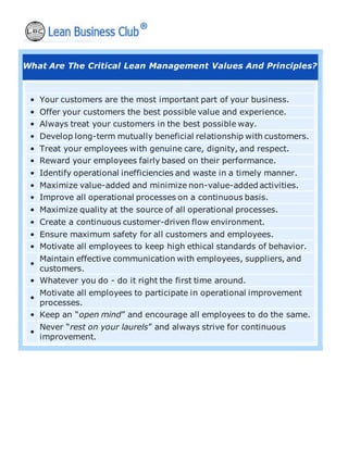 What Are The Critical Lean Management Values And Principles?
• Your customers are the most important part of your business.
• Offer your customers the best possible value and experience.
• Always treat your customers in the best possible way.
• Develop long-term mutually beneficial relationship with customers.
• Treat your employees with genuine care, dignity, and respect.
• Reward your employees fairly based on their performance.
• Identify operational inefficiencies and waste in a timely manner.
• Maximize value-added and minimize non-value-added activities.
• Improve all operational processes on a continuous basis.
• Maximize quality at the source of all operational processes.
• Create a continuous customer-driven flow environment.
• Ensure maximum safety for all customers and employees.
• Motivate all employees to keep high ethical standards of behavior.
•
Maintain effective communication with employees, suppliers, and
customers.
• Whatever you do - do it right the first time around.
•
Motivate all employees to participate in operational improvement
processes.
• Keep an “open mind” and encourage all employees to do the same.
•
Never “rest on your laurels” and always strive for continuous
improvement.
 