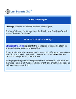 What Is Strategy?
Strategy refers to a direction toward a specific goal.
The term “strategy” is derived from the Greek word “strategos” which
means "the art of a general”.
What Is Strategic Planning?
Strategic Planning represents the foundation of the entire planning
process in every business organization.
Strategic planning also represents the most critical factor in determining
the company’s overall long-term direction, just like a GPS helps the
captain to navigate a ship in the ocean.
Strategic planning is equally important for all companies, irrespective of
their size, just like a GPS is equally important for a small fishing boat, as
well as a large ocean liner.
 