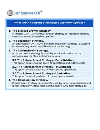 What Are A Company’s Strategic Long-Term Options?
1. The Limited Growth Strategy.
A limited 10% - 30% annual growth strategy is frequently used by
small and medium-sized companies.
2. The Expansion Strategy.
An aggressive 40% - 80% and more expansion strategy is suitable
for developing industries with dynamic technology.
3. The Retrenchment Strategy.
A retrenchment strategy is used by small and medium-sized
companies as the "last option" as follows:
3.1 The Retrenchment Strategy - Consolidation.
This option entails scaling down of operations and cutting costs.
3.2 The Retrenchment Strategy – Divestment
This option entails disposing of loss-causing operations.
3.3 The Retrenchment Strategy - Liquidation.
This option entails liquidation of the company's assets.
4. The Combination Strategy.
Combination strategy is frequently used by larger organizations and
it may entail any combination of the above long-term strategies.
 
