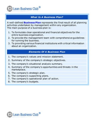 What Is A Business Plan?
A well-defined Business Plan represents the final result of all planning
activities undertaken by management within any organization.
The main purpose of a business plan is:
1. To formulate clear operational and financial objectives for the
entire business organization.
2. To provide the management team with comprehensive guidelines
for running the business.
3. To providing various financial institutions with critical information
about an organization.
Elements Of A Business Plan
1. The company’s values and mission statement.
2. Summary of the company’s strategic objectives.
3. The company’s situational analysis summary.
4. Summary of the company’s opportunities and threats in the
marketplace.
5. The company’s strategic plan.
6. The company’s supporting plans.
7. The company’s operational plan of action.
8. The company’s budgets.
 