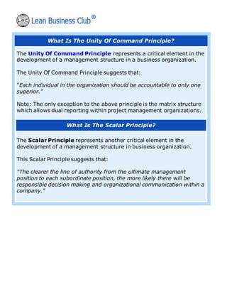 What Is The Unity Of Command Principle?
The Unity Of Command Principle represents a critical element in the
development of a management structure in a business organization.
The Unity Of Command Principle suggests that:
"Each individual in the organization should be accountable to only one
superior."
Note: The only exception to the above principle is the matrix structure
which allows dual reporting within project management organizations.
What Is The Scalar Principle?
The Scalar Principle represents another critical element in the
development of a management structure in business organization.
This Scalar Principle suggests that:
"The clearer the line of authority from the ultimate management
position to each subordinate position, the more likely there will be
responsible decision making and organizational communication within a
company."
 