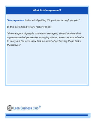 What Is Management?
“Management is the art of getting things done through people."
In this definition by Mary Parker Follett:
"One category of people, known as managers, should achieve their
organizational objectives by arranging others, known as subordinates
to carry out the necessary tasks instead of performing those tasks
themselves."
 