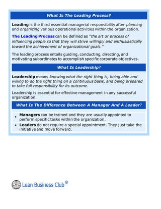 What Is The Leading Process?
Leading is the third essential managerial responsibility after planning
and organizing various operational activities within the organization.
The Leading Process can be defined as "the art or process of
influencing people so that they will strive willingly and enthusiastically
toward the achievement of organizational goals."
The leading process entails guiding, conducting, directing, and
motivating subordinates to accomplish specific corporate objectives.
What Is Leadership?
Leadership means knowing what the right thing is, being able and
willing to do the right thing on a continuous basis, and being prepared
to take full responsibility for its outcome.
Leadership is essential for effective management in any successful
organization.
What Is The Difference Between A Manager And A Leader?
•
Managers can be trained and they are usually appointed to
perform specific tasks within the organization.
• Leaders do not require a special appointment. They just take the
initiative and move forward.
 