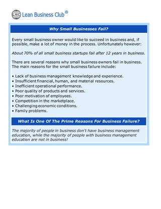Why Small Businesses Fail?
Every small business owner would like to succeed in business and, if
possible, make a lot of money in the process. Unfortunately however:
About 70% of all small business startups fail after 12 years in business.
There are several reasons why small business owners fail in business.
The main reasons for the small business failure include:
• Lack of business management knowledge and experience.
• Insufficient financial, human, and material resources.
• Inefficient operational performance.
• Poor quality of products and services.
• Poor motivation of employees.
• Competition in the marketplace.
• Challenging economic conditions.
• Family problems.
What Is One Of The Prime Reasons For Business Failure?
The majority of people in business don't have business management
education, while the majority of people with business management
education are not in business!
 