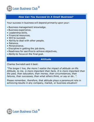 How Can You Succeed In A Small Business?
Your success in business will depend primarily upon your:
• Business management knowledge.
• Business experience.
• Leadership skills.
• Financial resources.
• Will to succeed.
• Ability to deal with other people.
• Patience.
• Perseverance.
• Discipline in getting the job done,
• Readiness for sacrifice to achieve objectives,
• Ability to focus on the final goal.
Attitude
Charles Swindoll said it best:
"The longer I live, the more I realize the impact of attitude on life.
Attitude, to me, is more important than facts. It is more important than
the past, than education, than money, than circumstances, than
failures, than successes, than what others think, or say or do…”.
Please remember, therefore, that attitude plays a paramount role in
achieving results in any company, market, or business situation!
 