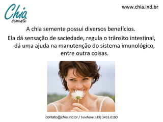 www.chia.ind.br



        A chia semente possui diversos benefícios.
Ela dá sensação de saciedade, regula o trânsito intestinal,
   dá uma ajuda na manutenção do sistema imunológico,
                    entre outra coisas.




               contato@chia.ind.br / Telefone: (49) 3433.0100
 