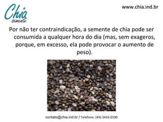 www.chia.ind.br



Por não ter contraindicação, a semente de chia pode ser
 consumida a qualquer hora do dia (mas, sem exageros,
  porque, em excesso, ela pode provocar o aumento de
                          peso).




             contato@chia.ind.br / Telefone: (49) 3433.0100
 