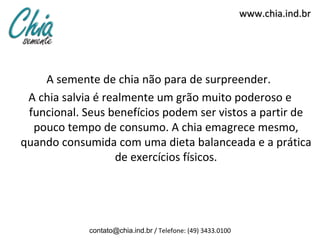 www.chia.ind.br
A semente de chia não para de surpreender.
A chia salvia é realmente um grão muito poderoso e
funcional. Seus benefícios podem ser vistos a partir de
pouco tempo de consumo. A chia emagrece mesmo,
quando consumida com uma dieta balanceada e a prática
de exercícios físicos.
contato@chia.ind.br / Telefone: (49) 3433.0100