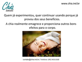 www.chia.ind.br
Quem já experimentou, quer continuar usando porque já
provou dos seus benefícios.
A chia realmente emagrece e proporciona outros bons
efeitos para o corpo.
contato@chia.ind.br / Telefone: (49) 3433.0100