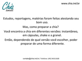 www.chia.ind.br
Estudos, reportagens, matérias foram feitas atestando seu
bom uso.
Mas, como preparar a chia?
Você encontra a chia em diferentes versões: instantâneo,
em cápsulas, shake e a granel.
Então, dependendo de qual versão você escolher, poder
preparar de uma forma diferente.
contato@chia.ind.br / Telefone: (49) 3433.0100