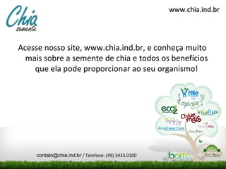 www.chia.ind.br
Acesse nosso site, www.chia.ind.br, e conheça muito
mais sobre a semente de chia e todos os benefícios
que ela pode proporcionar ao seu organismo!
contato@chia.ind.br / Telefone: (49) 3433.0100
