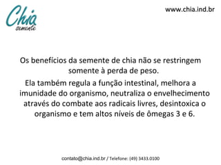 www.chia.ind.br
Os benefícios da semente de chia não se restringem
somente à perda de peso.
Ela também regula a função intestinal, melhora a
imunidade do organismo, neutraliza o envelhecimento
através do combate aos radicais livres, desintoxica o
organismo e tem altos níveis de ômegas 3 e 6.
contato@chia.ind.br / Telefone: (49) 3433.0100