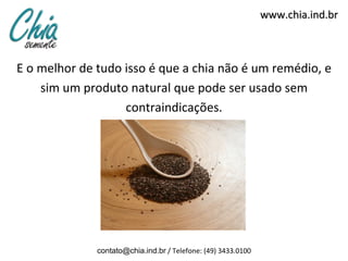 www.chia.ind.br
E o melhor de tudo isso é que a chia não é um remédio, e
sim um produto natural que pode ser usado sem
contraindicações.
contato@chia.ind.br / Telefone: (49) 3433.0100
