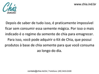 www.chia.ind.br




 Depois de saber de tudo isso, é praticamente impossível
ficar sem consumir essa semente mágica. Por isso o mais
indicado é o regime da semente de chia para emagrecer.
  Para isso, você pode adquirir o Kit de Chia, que possui
produtos à base de chia semente para que você consuma
                     ao longo do dia.




              contato@chia.ind.br / Telefone: (49) 3433.0100
 