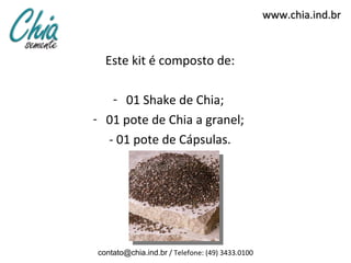 www.chia.ind.br


  Este kit é composto de:

   - 01 Shake de Chia;
- 01 pote de Chia a granel;
  - 01 pote de Cápsulas.




contato@chia.ind.br / Telefone: (49) 3433.0100
 