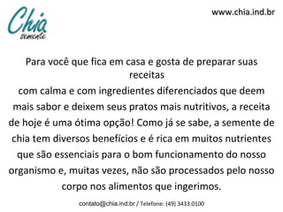 www.chia.ind.br




    Para você que fica em casa e gosta de preparar suas
                           receitas
  com calma e com ingredientes diferenciados que deem
 mais sabor e deixem seus pratos mais nutritivos, a receita
de hoje é uma ótima opção! Como já se sabe, a semente de
 chia tem diversos benefícios e é rica em muitos nutrientes
  que são essenciais para o bom funcionamento do nosso
organismo e, muitas vezes, não são processados pelo nosso
            corpo nos alimentos que ingerimos.
               contato@chia.ind.br / Telefone: (49) 3433.0100
 