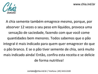 www.chia.ind.br




  A chia semente também emagrece mesmo, porque, por
  absorver 12 vezes o seu peso em líquidos, provoca uma
    sensação de saciedade, fazendo com que você come
   quantidades bem menores. Todos sabemos que o pão
integral é mais indicado para quem quer emagrecer do que
 o pão branco. E se o pão tiver semente de chia, será muito
mais indicado ainda! Então, confira esta receita e se delicie
                     de forma nutritiva!

                contato@chia.ind.br / Telefone: (49) 3433.0100
 