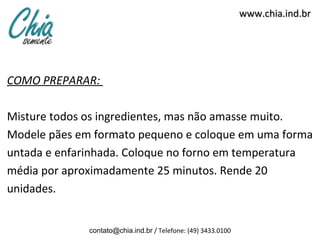 www.chia.ind.br




COMO PREPARAR:

Misture todos os ingredientes, mas não amasse muito.
Modele pães em formato pequeno e coloque em uma forma
untada e enfarinhada. Coloque no forno em temperatura
média por aproximadamente 25 minutos. Rende 20
unidades.


              contato@chia.ind.br / Telefone: (49) 3433.0100
 