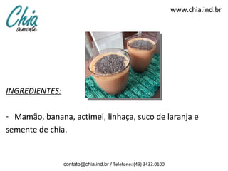 www.chia.ind.br




INGREDIENTES:

- Mamão, banana, actimel, linhaça, suco de laranja e
semente de chia.


                contato@chia.ind.br / Telefone: (49) 3433.0100
 