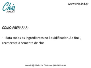 www.chia.ind.br




COMO PREPARAR:

- Bata todos os ingredientes no liquidificador. Ao final,
acrescente a semente de chia.




                contato@chia.ind.br / Telefone: (49) 3433.0100
 